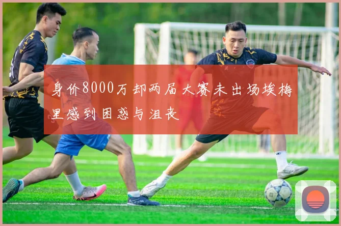 身价8000万却两届大赛未出场埃梅里感到困惑与沮丧