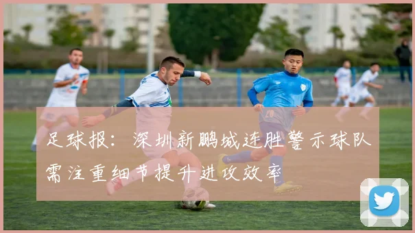 足球报：深圳新鹏城连胜警示球队需注重细节提升进攻效率