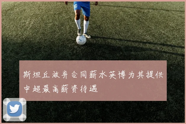 斯坦丘放弃合同薪水英博为其提供中超最高薪资待遇