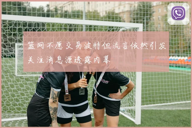 篮网不愿交易波特但流言依然引发关注消息源透露内幕