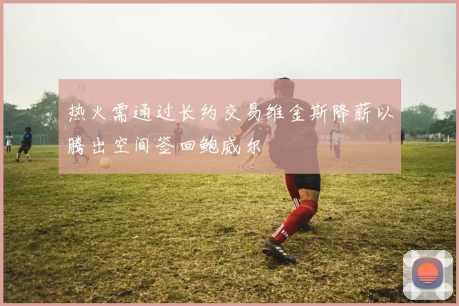 热火需通过长约交易维金斯降薪以腾出空间签回鲍威尔