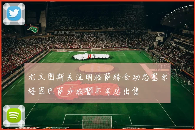 尤文图斯关注明格萨转会动态塞尔塔因巴萨分成暂不考虑出售