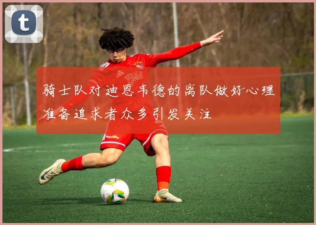 骑士队对迪恩韦德的离队做好心理准备追求者众多引发关注