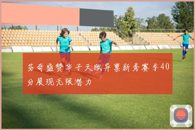 芬奇盛赞华子天赋异禀新秀赛季40分展现无限潜力