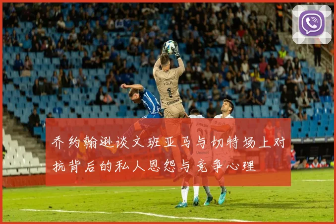 乔约翰逊谈文班亚马与切特场上对抗背后的私人恩怨与竞争心理