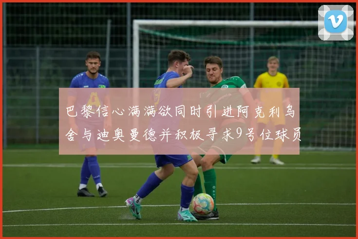 巴黎信心满满欲同时引进阿克利乌舍与迪奥曼德并积极寻求9号位球员