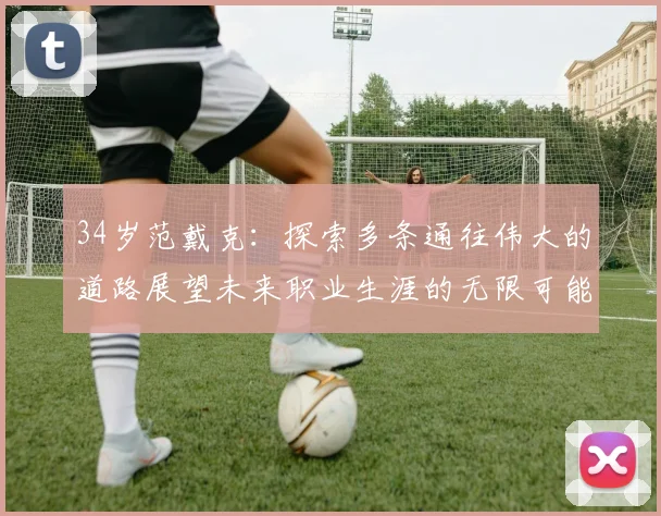 34岁范戴克：探索多条通往伟大的道路展望未来职业生涯的无限可能