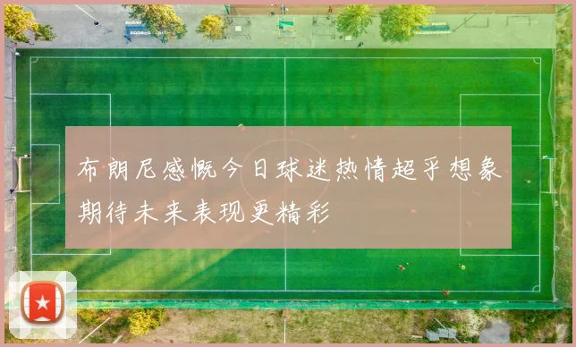 布朗尼感慨今日球迷热情超乎想象期待未来表现更精彩