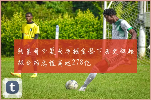 约基奇今夏或与掘金签下历史级超级合约总值高达278亿