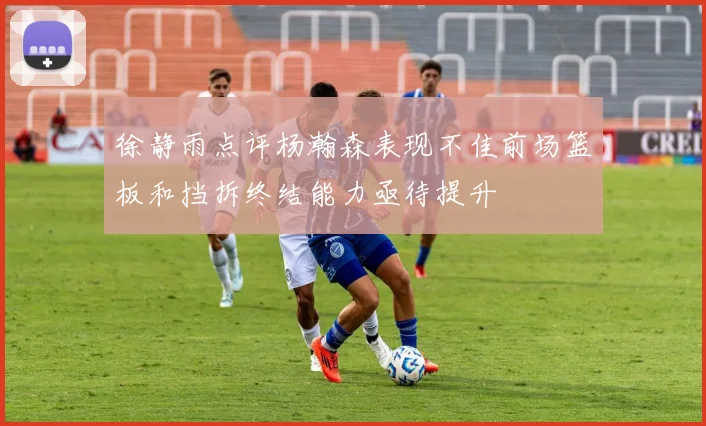 徐静雨点评杨瀚森表现不佳前场篮板和挡拆终结能力亟待提升