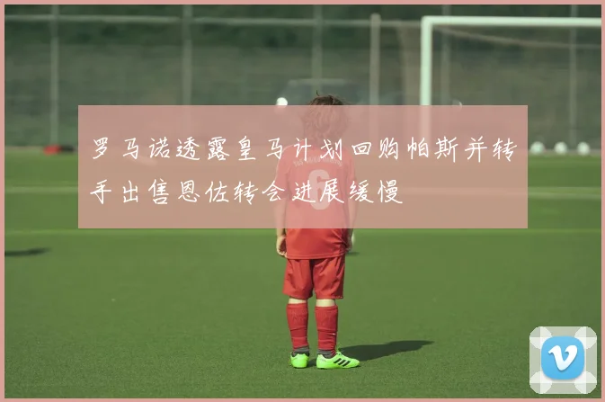 罗马诺透露皇马计划回购帕斯并转手出售恩佐转会进展缓慢