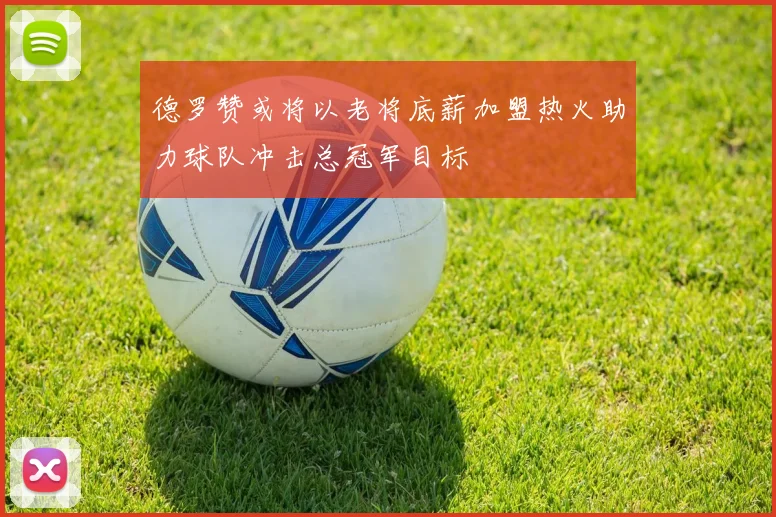 德罗赞或将以老将底薪加盟热火助力球队冲击总冠军目标