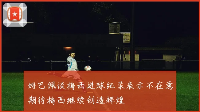 姆巴佩谈梅西进球纪录表示不在意期待梅西继续创造辉煌