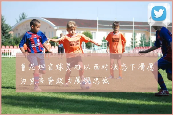 鲁尼坦言球员难以面对状态下滑愿为克洛普效力展现忠诚