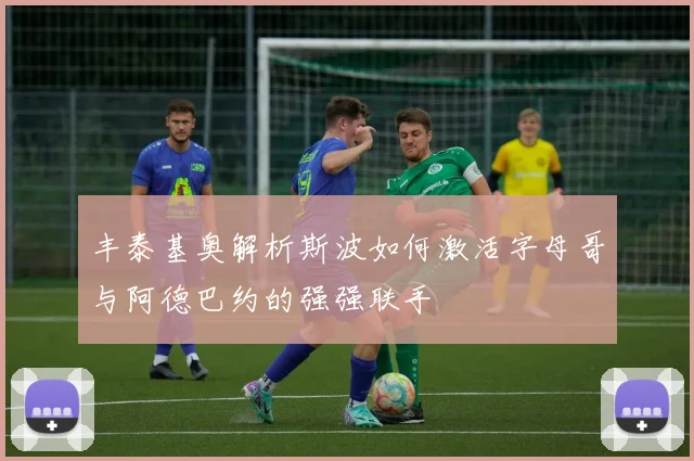 丰泰基奥解析斯波如何激活字母哥与阿德巴约的强强联手