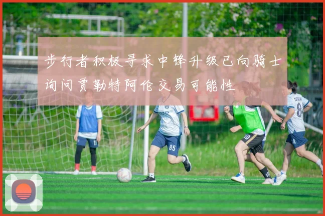 步行者积极寻求中锋升级已向骑士询问贾勒特阿伦交易可能性