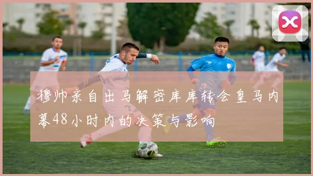 穆帅亲自出马解密库库转会皇马内幕48小时内的决策与影响