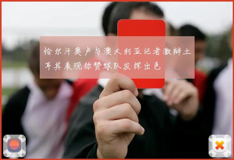 恰尔汗奥卢与澳大利亚记者激辩土耳其表现称赞球队发挥出色