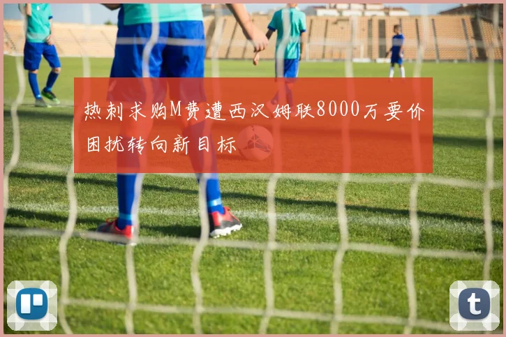 热刺求购M费遭西汉姆联8000万要价困扰转向新目标