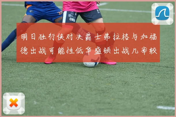 明日独行侠对决爵士弗拉格与加福德出战可能性低华盛顿出战几率较高