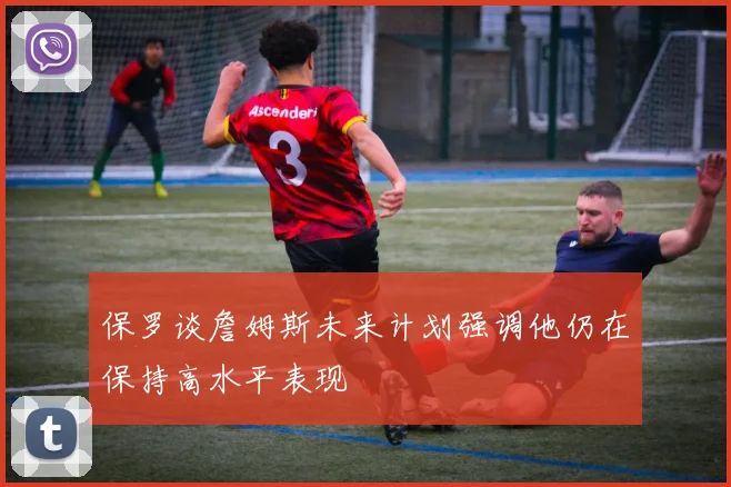保罗谈詹姆斯未来计划强调他仍在保持高水平表现