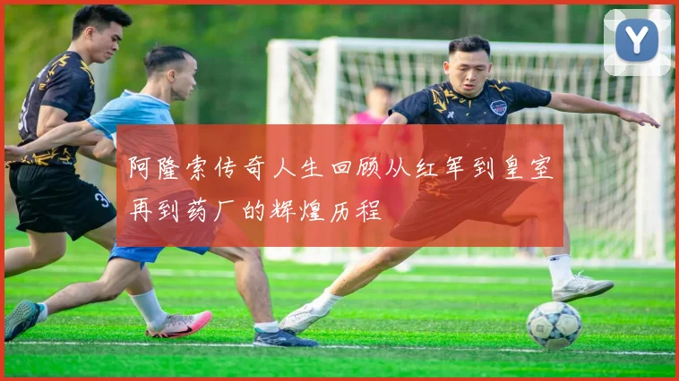 阿隆索传奇人生回顾从红军到皇室再到药厂的辉煌历程