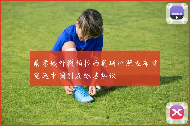 前蓉城外援帕拉西奥斯晒照宣布将重返中国引发球迷热议